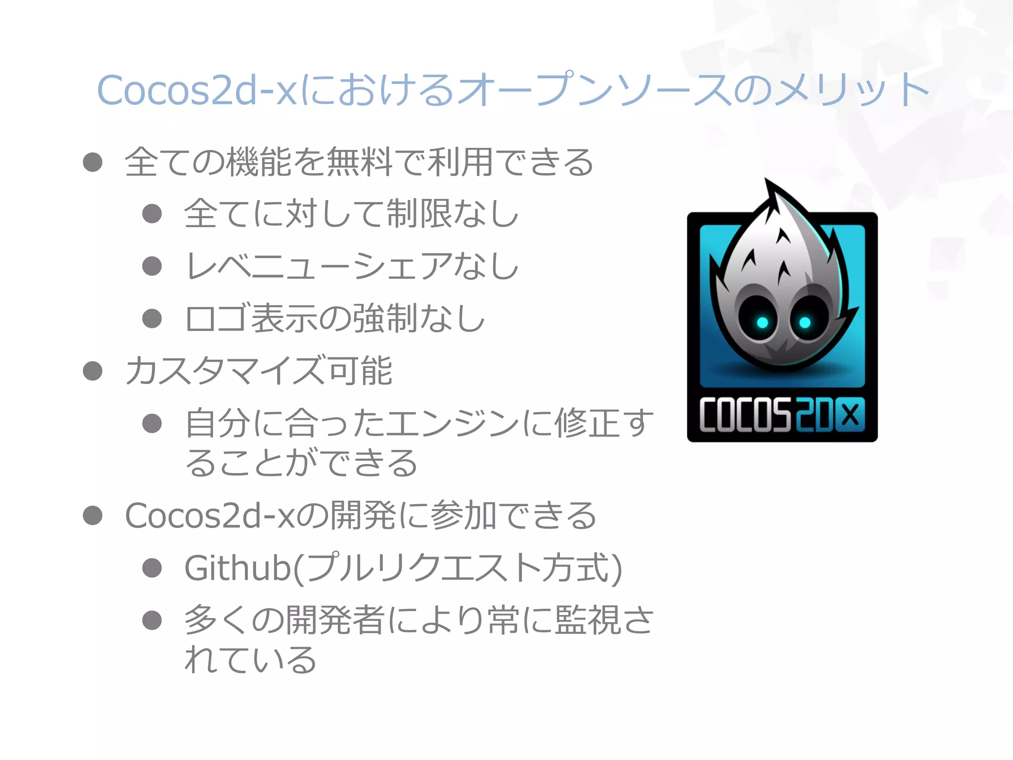 Cocos2d-‐‑‒xにおけるオープンソースのメリット
l  全ての機能を無料料で利利⽤用できる
l  全てに対して制限なし
l  レベニューシェアなし
l  ロゴ表⽰示の強制なし
l  カスタマイズ可能
l  ⾃自分に合ったエンジンに修正す
ることができる
l  Cocos2d-‐‑‒xの開発に参加できる
l  Github(プルリクエスト⽅方式)
l  多くの開発者により常に監視さ
れている
 