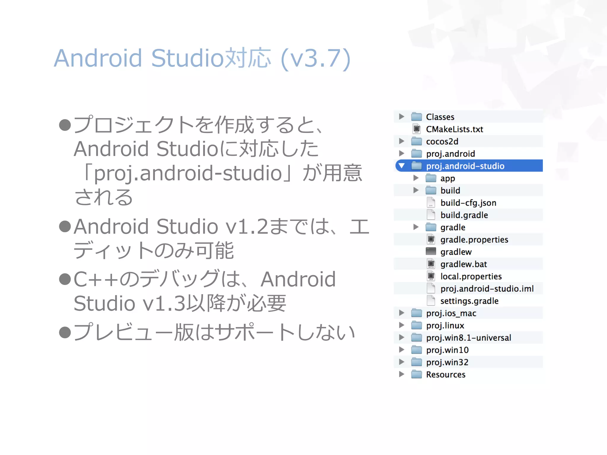 Android  Studio対応  (v3.7)
l プロジェクトを作成すると、
Android  Studioに対応した
「proj.android-‐‑‒studio」が⽤用意
される
l Android  Studio  v1.2までは、エ
ディットのみ可能
l C++のデバッグは、Android  
Studio  v1.3以降降が必要
l プレビュー版はサポートしない
 