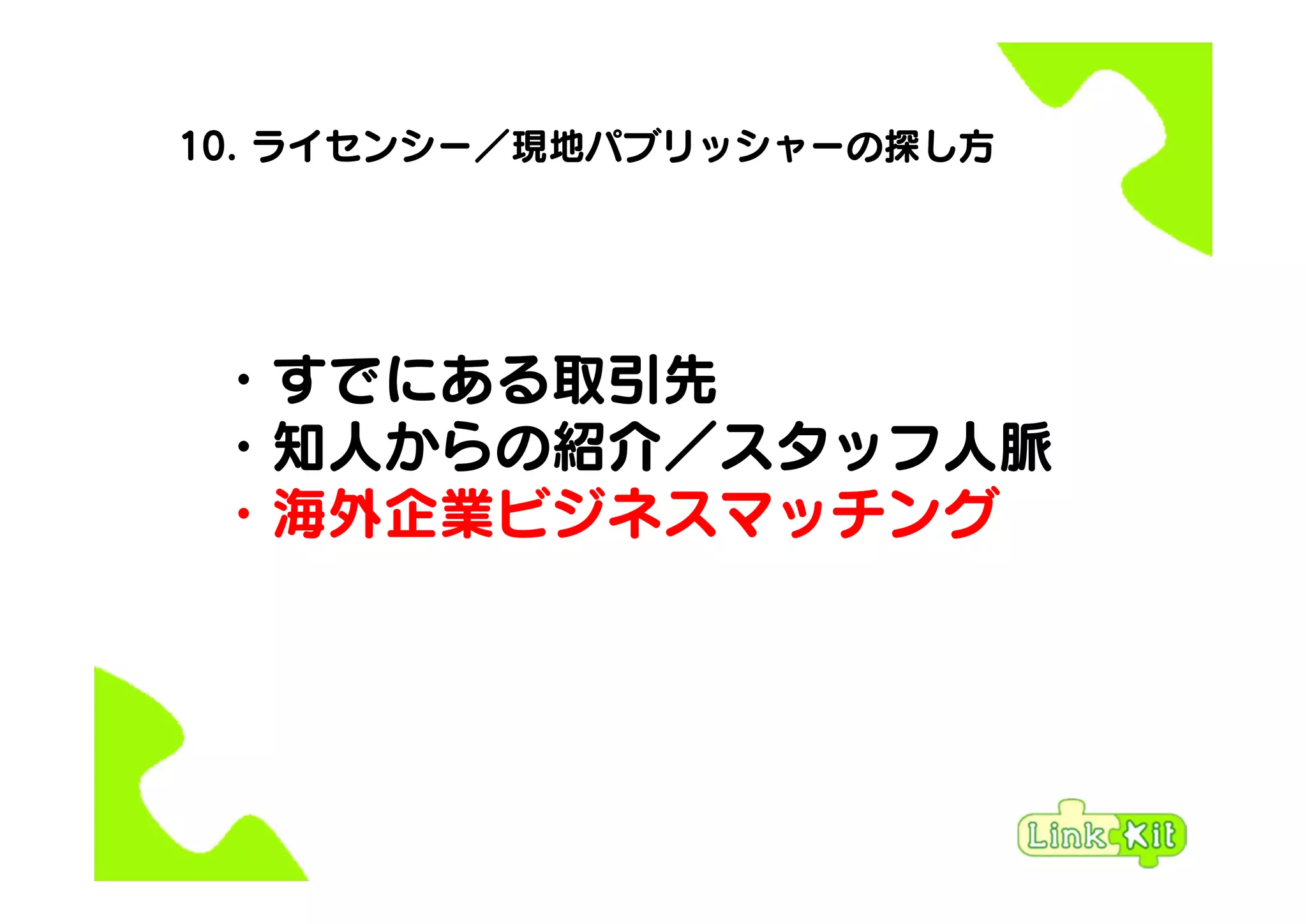 10. ライセンシー／現地パブリッシャーの探し方
・すでにある取引先
・知人からの紹介／スタッフ人脈
・海外企業ビジネスマッチング
 