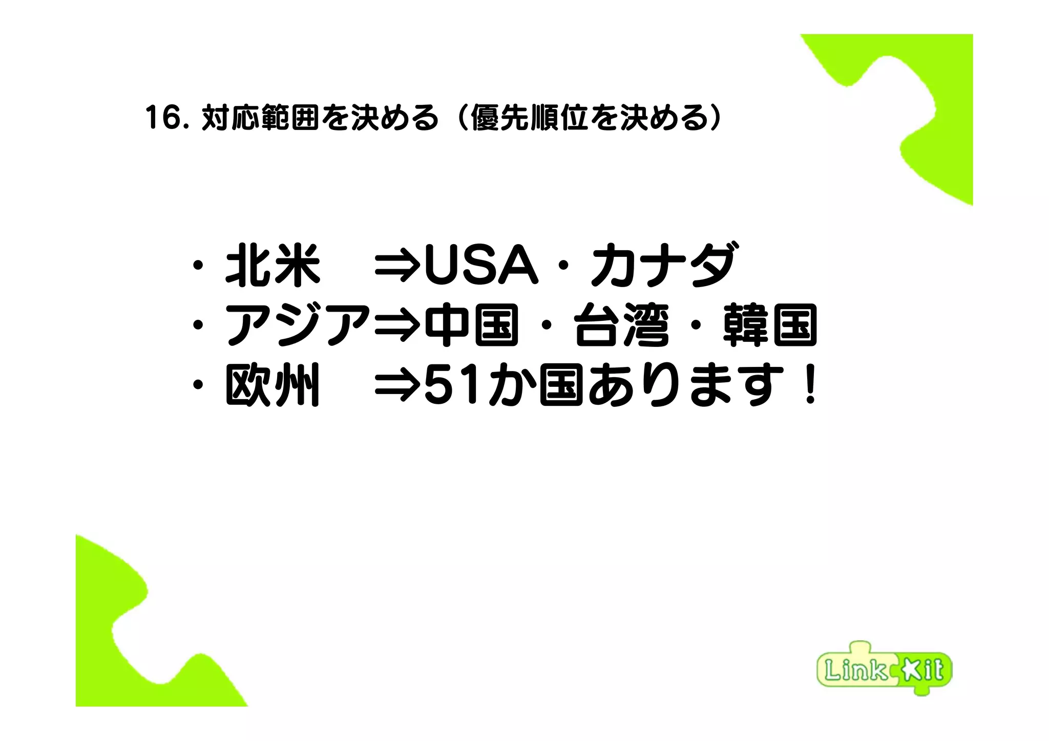 16. 対応範囲を決める（優先順位を決める）
・北米 ⇒USA・カナダ
・アジア⇒中国・台湾・韓国
・欧州 ⇒51か国あります！
 