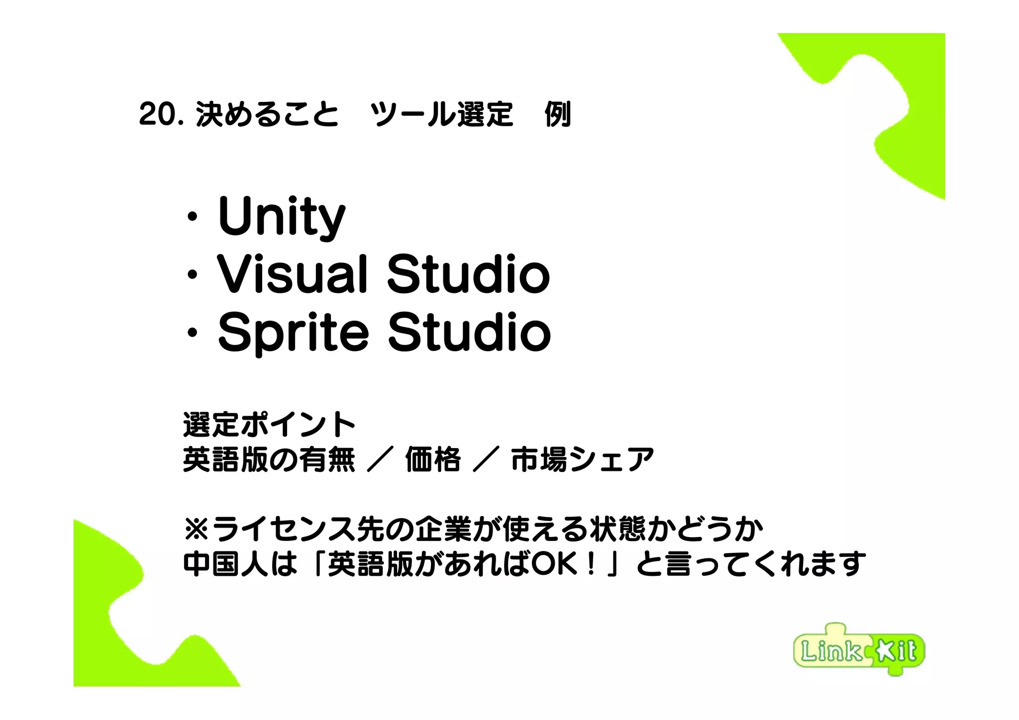 20. 決めること ツール選定 例
・Unity
・Visual Studio
・Sprite Studio
選定ポイント
英語版の有無 ／ 価格 ／ 市場シェア
※ライセンス先の企業が使える状態かどうか
中国人は「英語版があればOK！」と言ってくれます
 