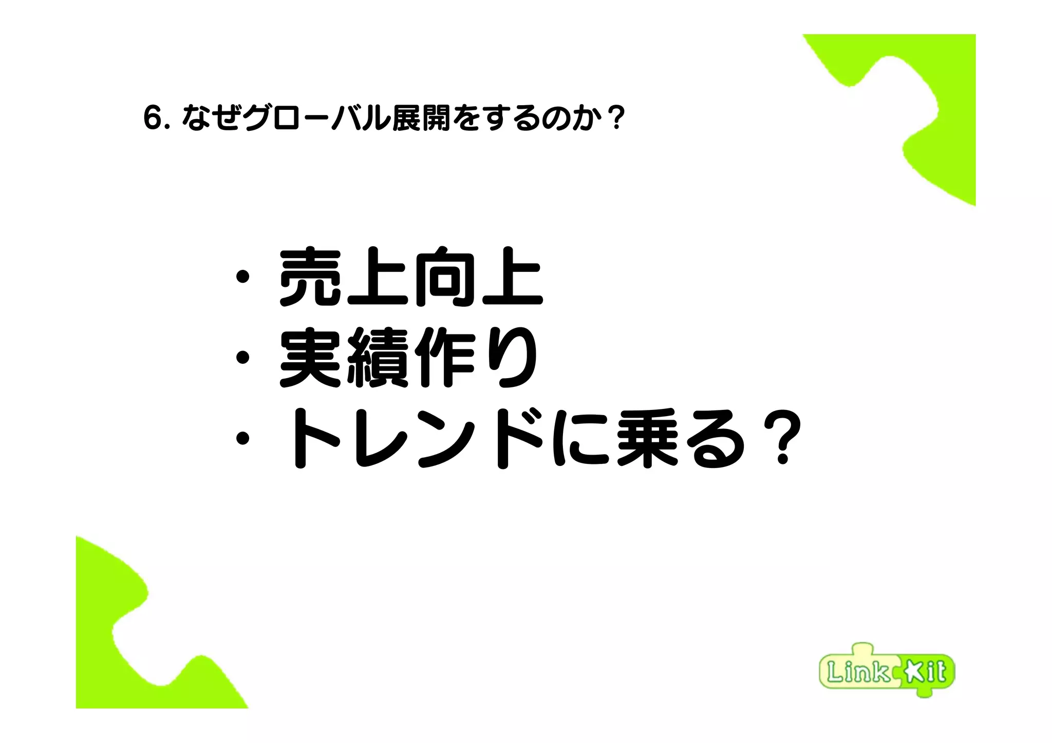 6. なぜグローバル展開をするのか？
・売上向上
・実績作り
・トレンドに乗る？
 