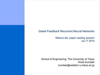 Gated Feedback Recurrent Neural Networks
Matsuo lab. paper reading session
Jul.17 2015
School of Engineering, The University of Tokyo
Hiroki Kurotaki
kurotaki@weblab.t.u-tokyo.ac.jp
 