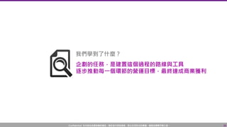 Confidential! 本內容包含講者機密資訊，請您恪守保密義務，禁止任何形式的傳播、複製或傳閱予第三者。 26
我們學到了什麼？
企劃的任務，是建置這個過程的路線與工具
逐步推動每一個環節的營運目標，最終達成商業獲利
 