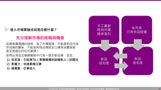 Confidential! 本內容包含講者機密資訊，請您恪守保密義務，禁止任何形式的傳播、複製或傳閱予第三者。 33
進入市場要達成或是改變什麼？
品牌推廣溝通的過程，為了市場區隔，不能提到任何金
字招牌的關係，不能使用母品牌既定口碑與消費族群，
甚至是過往的任何資源！
我們必須從互聯網營銷中打造一個全新品牌，並且：
1) 知名度：引起準TA（準備婚禮的結婚新人）的關注
2) 影響力：快速累積口碑
3) 銷售數：訂單收入
充分理解市場的挑戰與機會
 