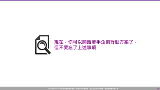 Confidential! 本內容包含講者機密資訊，請您恪守保密義務，禁止任何形式的傳播、複製或傳閱予第三者。
現在，你可以開始著手企劃行動方案了，
但不要忘了上述事項
38
 