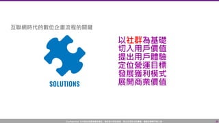Confidential! 本內容包含講者機密資訊，請您恪守保密義務，禁止任何形式的傳播、複製或傳閱予第三者。 39
以社群為基礎
切入用戶價值
提出用戶體驗
定位營運目標
發展獲利模式
展開商業價值
互聯網時代的數位企畫流程的關鍵
 