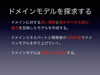 ドメインモデルを探求する
• ドメインに対する深い理解と集中すべき主要な
概念を反映したモデルを作成する。
• ドメインエキスパートと開発者の共同作業でドメ
インモデルを作り上げていく。
• ドメインモデルは時間と共に進化する。
 