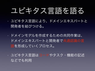 ユビキタス言語を語る
• ユビキタス言語により、ドメインエキスパートと
開発者を結びつける。
• ドメインモデルを作成するための共同作業は、
ドメインエキスパートと開発者で共通認識の言
語を形成していくプロセス。
• ユビキタス言語はコードやタスク・機能の記述
などでも利用
 