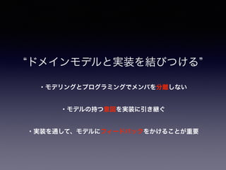 ・実装を通して、モデルにフィードバックをかけることが重要
ドメインモデルと実装を結びつける
・モデリングとプログラミングでメンバを分離しない
・モデルの持つ意図を実装に引き継ぐ
 
