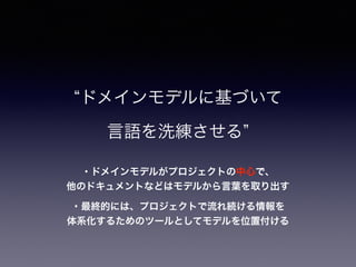 ・ドメインモデルがプロジェクトの中心で、
他のドキュメントなどはモデルから言葉を取り出す
ドメインモデルに基づいて
言語を洗練させる
・最終的には、プロジェクトで流れ続ける情報を
体系化するためのツールとしてモデルを位置付ける
 