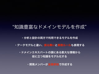 ・データモデルと違い、振る舞いと業務ルールも表現する
知識豊富なドメインモデルを作成
・ドメインエキスパートの頭にある膨大な情報から
役に立つ知識をモデル化する
・開発メンバーが全員参加で作成する
・分析と設計の両方で利用できるモデルを作成
 