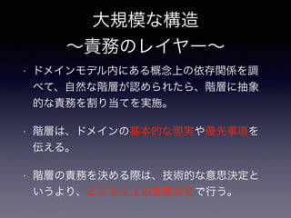 大規模な構造
∼責務のレイヤー∼
• ドメインモデル内にある概念上の依存関係を調
べて、自然な階層が認められたら、階層に抽象
的な責務を割り当てを実施。
• 階層は、ドメインの基本的な現実や優先事項を
伝える。
• 階層の責務を決める際は、技術的な意思決定と
いうより、ビジネス上の意思決定で行う。
 