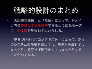 戦略的設計のまとめ
• 「大規模な構造」と「蒸留」によって、ドメイ
ン内の複雑な関係を理解できるようになる一方
で、全体像を見失わずにいられる。
• 「境界づけられたコンテキスト」によって、別々
のシステムの作業を進めても、モデルを壊してし
まったり、意図せず断片化してしまったりする
ことがなくなる。
 