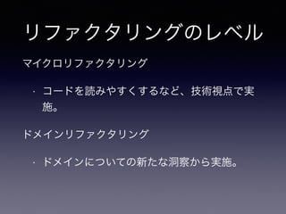 リファクタリングのレベル
マイクロリファクタリング
• コードを読みやすくするなど、技術視点で実
施。
ドメインリファクタリング
• ドメインについての新たな洞察から実施。
 