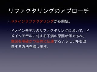 リファクタリングのアプローチ
• ドメインリファクタリングから開始。
• ドメインモデルのリファクタリングにおいて、ド
メインモデルに対する不満の原因が何であれ、
意図を明確かつ自然に伝達するようモデルを改
良する方法を探し出す。
 