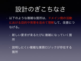 設計のぎこちなさ
• 以下のような複雑な箇所は、ドメイン側の活動
における目的や背景を改めて理解して、改善につ
なげる。
• 新しい要求が来るたびに複雑になっていく箇
所
• 説明しにくい複雑な業務ロジックが存在する
箇所
 