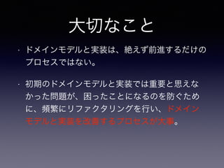 大切なこと
• ドメインモデルと実装は、絶えず前進するだけの
プロセスではない。
• 初期のドメインモデルと実装では重要と思えな
かった問題が、困ったことになるのを防ぐため
に、頻繁にリファクタリングを行い、ドメイン
モデルと実装を改善するプロセスが大事。
 