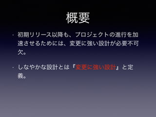 概要
• 初期リリース以降も、プロジェクトの進行を加
速させるためには、変更に強い設計が必要不可
欠。
• しなやかな設計とは『変更に強い設計』と定
義。
 