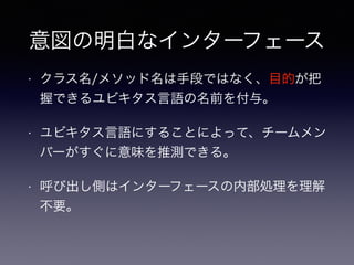 意図の明白なインターフェース
• クラス名/メソッド名は手段ではなく、目的が把
握できるユビキタス言語の名前を付与。
• ユビキタス言語にすることによって、チームメン
バーがすぐに意味を推測できる。
• 呼び出し側はインターフェースの内部処理を理解
不要。
 