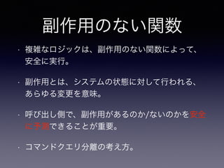 副作用のない関数
• 複雑なロジックは、副作用のない関数によって、
安全に実行。
• 副作用とは、システムの状態に対して行われる、
あらゆる変更を意味。
• 呼び出し側で、副作用があるのか/ないのかを安全
に予測できることが重要。
• コマンドクエリ分離の考え方。
 