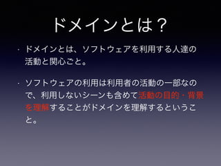 ドメインとは？
• ドメインとは、ソフトウェアを利用する人達の
活動と関心ごと。
• ソフトウェアの利用は利用者の活動の一部なの
で、利用しないシーンも含めて活動の目的・背景
を理解することがドメインを理解するというこ
と。
 