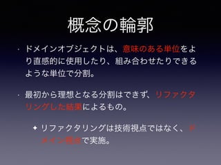 概念の輪郭
• ドメインオブジェクトは、意味のある単位をよ
り直感的に使用したり、組み合わせたりできる
ような単位で分割。
• 最初から理想となる分割はできず、リファクタ
リングした結果によるもの。
✦ リファクタリングは技術視点ではなく、ド
メイン視点で実施。
 