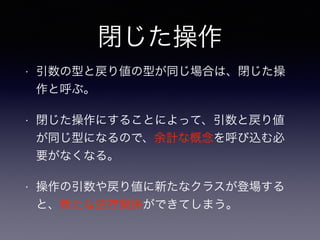 閉じた操作
• 引数の型と戻り値の型が同じ場合は、閉じた操
作と呼ぶ。
• 閉じた操作にすることによって、引数と戻り値
が同じ型になるので、余計な概念を呼び込む必
要がなくなる。
• 操作の引数や戻り値に新たなクラスが登場する
と、新たな依存関係ができてしまう。
 