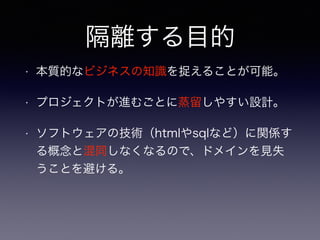 隔離する目的
• 本質的なビジネスの知識を捉えることが可能。
• プロジェクトが進むごとに蒸留しやすい設計。
• ソフトウェアの技術（htmlやsqlなど）に関係す
る概念と混同しなくなるので、ドメインを見失
うことを避ける。
 