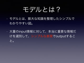 モデルとは？
• モデルとは、膨大な知識を整理したシンプルで
わかりやすい図。
• 大量のinput情報に対して、本当に重要な情報だ
けを選別して、シンプルな表現でoutputするこ
と。
 