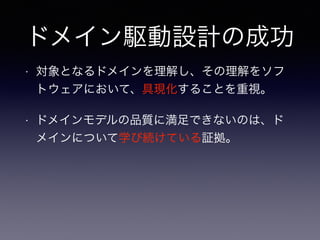 ドメイン駆動設計の成功
• 対象となるドメインを理解し、その理解をソフ
トウェアにおいて、具現化することを重視。
• ドメインモデルの品質に満足できないのは、ド
メインについて学び続けている証拠。
 