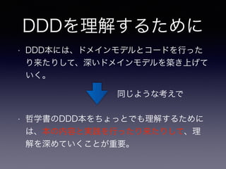 DDDを理解するために
• DDD本には、ドメインモデルとコードを行った
り来たりして、深いドメインモデルを築き上げて
いく。
• 哲学書のDDD本をちょっとでも理解するために
は、本の内容と実践を行ったり来たりして、理
解を深めていくことが重要。
同じような考えで
 