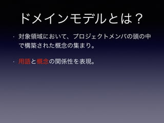 ドメインモデルとは？
• 対象領域において、プロジェクトメンバの頭の中
で構築された概念の集まり。
• 用語と概念の関係性を表現。
 