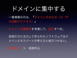 ドメインに集中する
• 一番複雑なのは、『ドメインそのもの（ユーザ
の活動やビジネス）』
• ドメインの複雑性を考慮して、設計すべき。
• 技術だけに注力して作られたソフトウェアはド
メインエキスパートの考え方と結びつかない。
• 業務中心 ＞ 技術中心
 