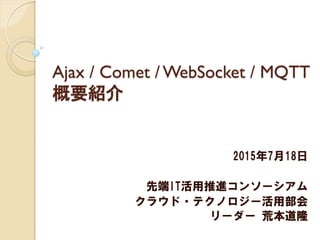Ajax / Comet / WebSocket / MQTT
概要紹介
2015年7月18日
先端IT活用推進コンソーシアム
クラウド・テクノロジー活用部会
リーダー 荒本道隆
 