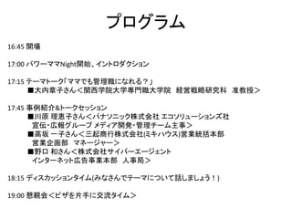 プログラム
16:45 開場
17:00 パワーママNight開始、イントロダクション
17:15 テーマトーク「ママでも管理職になれる？」
■大内章子さん＜関西学院大学専門職大学院 経営戦略研究科 准教授＞
17:45 事例紹介&トークセッション
■川原 理恵子さん＜パナソニック株式会社 エコソリューションズ社
宣伝・広報グループ メディア開発・管理チーム主事＞
■高坂 一子さん＜三起商行株式会社(ミキハウス)営業統括本部
営業企画部 マネージャー＞
■野口 和さん＜株式会社サイバーエージェント
インターネット広告事業本部 人事局＞
18:15 ディスカッションタイム(みなさんでテーマについて話しましょう！)
19:00 懇親会＜ピザを片手に交流タイム＞
 