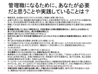 管理職になるために、あなたが必要
だと思うことや実践していることは？
• 戦略思考。先を読みながらプロジェクトを回して確実に成果に繋げる力。
• 必要だと思うことは、最低限の会計知識などがあり、お金の管理ができること。上からも下からも信頼があ
ること。自分の成長は部下の成長と思えること。高い視点から正速く的確な判断くだせること。
• 俯瞰してみる目 全体のバランスを考える 業務と職務を区別する 論理的な説明をする 数値で見える結果を
出す
• 管理職を目指しているという事を伝える、子供を理由に仕事の範囲を狭めない、自分にしか出来ないと
思ってもらえる分野に注力し、周りの理解を得ること
• 組織的に動けるように仕事や気配りができること
• 社内での人脈づくり 今の仕事で結果を出すことにコミットすること 役員など決裁者を巻き込み、味方につけ
ること
• 常に自分が成長出来る環境に身を置くように意識している。
• ライフの部分でどうしても生じる仕事面でのマイナスを、言い訳にしない。ただでさえ子どもがいるから○○
は無理ですよね、といわれてしまうので。 顧客のニーズを大事にしつつ、経営面を反映出来ること。
• メンタルタフネス
• 人を よく見ること 話を聞くこと 実行すること 信じること
• 今の業務でパンパンにならないこと。余裕があるように見せること。
• 異業種の人たちと定期的に会って情報交換をする。 新しいことに挑む。 「できない」と言わず「どうしたらで
きるか」を本気で考える。 計画に時間をかけず、同時進行でまずは実践する。 超プラス思考。 他人を認め
る度量を普段の生活でも貫く。 失敗から必ず学ぶ。
• チームマネージメントの力が必要。自分の強みを活かして職場全体の空気を常に働きやすく整える事を心
がけている。 また、チームのメンバーの心の変化には常にアンテナを張って、小さい問題のうちに声をかけ
ている。 トップの方針を理解できるようよう相手に合わせた伝え方を心がけている。
• 冷静な思考・判断力と愛のある熱い想い、行動力の3つが必要だと思う。 新卒入社で今の会社にいるの
で、視野を広げるためにも他社の方との関わりを作ること。
 