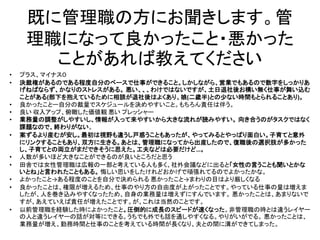 既に管理職の方にお聞きします。管
理職になって良かったこと・悪かった
ことがあれば教えてください
• プラス、マイナス０
• 決裁権があるのである程度自分のペースで仕事ができること。しかしながら、営業でもあるので数字をしっかりあ
げねばならず、かなりのストレスがある。 悪い、、、わけではないですが、土日退社後お構い無く仕事が舞い込む
ことがある(部下を抱えているために相談が退社後はよくあり、娘(二歳半)との少ない時間もとられることあり)。
• 良かったことー自分の裁量でスケジュールを決めやすいこと。もちろん責任は伴う。
• 良い 収入アップ、俯瞰した価値観 悪い プレッシャー
• 業務量の調整がしやすいし、情報が入って来やすいから大きな流れが読みやすい。 向き合うのがタスクではなく
課題なので、終わりがない。
• 案ずるより産むが安し。最初は視野も違うし戸惑うこともあったが、やってみるとやっぱり面白い。子育てと意外
にリンクすることもあり、双方に生きる。あとは、管理職になってから出産したので、復職後の選択肢が多かった
し、子育てとの両立がまだできそうに思えた。工夫などは必要だけど…。
• 人数が多いほど大きなことができるのが良いところだと思う
• 田舎では女性管理職は広報の一部と考えている人も多く、社外会議などに出ると「女性の言うことも聞いとかな
いとね」と言われたこともある。 悔しい思いをしたけれどおかげで頑張れてるのでよかったかな。
• よかったこと→ある程度のことを自分で決められる 悪かったこと→まわりの目はより厳しくなる
• 良かったことは、権限が増えるため、仕事のやり方の自由度が上がったことです。やっている仕事の量は増えま
したが、人を巻き込みやすくなったため、自身の業務量は増えずにすんでいます。 悪かったことは、あまりないで
すが、あえていえば責任が増えたことです。が、これは当然のことです。
• 以前管理職を経験した時によかったこと。圧倒的に成長のスピードが速くなった。非管理職の時とは違うレイヤー
の人と違うレイヤーの話が対等にできる。うちでも外でも話を通しやすくなる。やりがいがでる。 悪かったことは、
業務量が増え、勤務時間と仕事のことを考えている時間が長くなり、夫との間に溝ができてしまった。
 