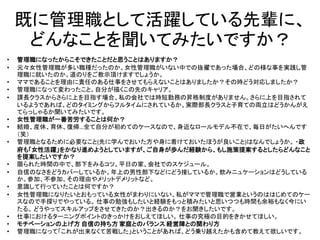 既に管理職として活躍している先輩に、
どんなことを聞いてみたいですか？
• 管理職になったからこそできたことだと思うことはありますか？
• 元々女性管理職が多い職種だったのか。女性管理職がいない中での抜擢であった場合、どの様な事を実践し管
理職に就いたのか。道のりをご教示頂けますでしょうか。
• ママであることを理由に責任のある仕事をさせてもらえないことはありましたか？その時どう対応しましたか？
• 管理職になって変わったこと。自分が描くこの先のキャリア。
• 課長クラスからさらに上を目指す場合、私の会社では時短勤務の昇格制度がありません。さらに上を目指されて
いるようであれば、どのタイミングからフルタイムにされているか、実際部長クラスと子育ての両立はどうかんがえ
てらっしゃるか聞いてみたいです。
• 女性管理職が一番苦労することは何か？
• 結婚、産休、育休、復帰…全て自分が初めてのケースなので、身近なロールモデル不在で、毎日がたいへんです
（笑）
• 管理職となるために必要なこと(先に学んでおいた方や身に着けておいたほうが良いこと)はなんでしょうか。 ・政
府も「女性活躍」をかなり進めようとしていますが、ご自身が歩んだ経験から、もし施策提案するとしたらどんなこと
を提案したいですか？
• 限られた時間の中で、部下をみるコツ。平日の家、会社でのスケジュール。
• 自信のなさをどうカバーしているか。年上の男性部下などにどう接しているか。飲みニュケーションはどうしている
か。参加、不参加、その理由やメリットデメリットなど。
• 意識して行っていたことは何ですか？
• 女性管理職になりたいとおもっている女性がまわりにいない、私がママで管理職で営業というのははじめてのケー
スなので手探りでやっている。 仕事の勉強もしたいと経験をもっと積みたいと思いつつも時間も余裕もなく今にい
たる。 どうやってスキルアップをさせてきたのか？出きるのか？をお聞きしたいです。
• 仕事におけるターニングポイントのきっかけをおしえてほしい。 仕事の究極の目的をきかせてほしい。
• モチベーションの上げ方 自信の持ち方 家庭とのバランス 経営陣との関わり方
• 管理職になって「これが出来なくて苦戦した」ということがあれば、どう乗り越えたかも含めて教えて欲しいです。
 