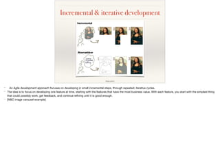 Incremental & iterative development
image source
* An Agile development approach focuses on developing in small incremental steps, through repeated, iterative cycles.

* The idea is to focus on developing one feature at time, starting with the features that have the most business value. With each feature, you start with the simplest thing
that could possibly work, get feedback, and continue reﬁning until it is good enough.

* [NBC image carousel example]
 