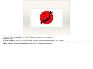 image source
* Like some of the concepts in Lean, like Kaizen and Kanban, we can learn from the Japanese.

* [My time in Japan]

* A hallmark of Japanese culture is the consistent level of politeness, kindness, and excellent service you will receive.

* A forbes.com columnist said: “Wherever I ventured, in stores large and small, I experienced what would be considered white-glove service back home, delivered with
the kind of warmth, enthusiasm and salesmanship typically found in black-and-white movies.”
 