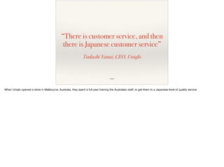 “There is customer service, and then
there is Japanese customer service”
Tadashi Yanai, CEO, Uniqlo
source
When Uniqlo opened a store in Melbourne, Australia, they spent a full year training the Australian staﬀ, to get them to a Japanese level of quality service

 