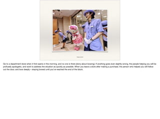 image source
Go to a department store when it ﬁrst opens in the morning, and no one is there [story about bowing]. If anything goes even slightly wrong, the people helping you will be
profusely apologetic, and work to address the situation as quickly as possible. When you leave a store after making a purchase, the person who helped you will follow
out the door, and bow deeply – staying bowed until you've reached the end of the block.

 