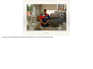 image source
It's typical to see a Japanese worker perform the lowliest job as if it were the best. [cashier story]

 