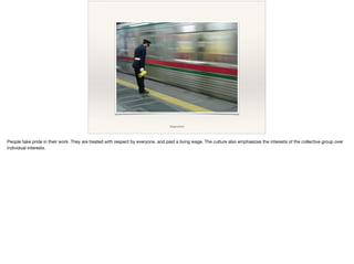 image source
People take pride in their work. They are treated with respect by everyone, and paid a living wage. The culture also emphasizes the interests of the collective group over
individual interests.
 