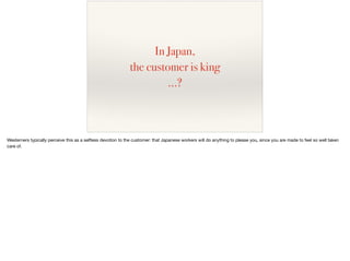 In Japan,
the customer is king
…?
Westerners typically perceive this as a selﬂess devotion to the customer: that Japanese workers will do anything to please you, since you are made to feel so well taken
care of.
 
