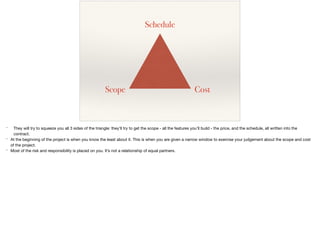Schedule
CostScope
* They will try to squeeze you all 3 sides of the triangle: they’ll try to get the scope - all the features you’ll build - the price, and the schedule, all written into the
contract.

* At the beginning of the project is when you know the least about it. This is when you are given a narrow window to exercise your judgement about the scope and cost
of the project.

* Most of the risk and responsibility is placed on you. It’s not a relationship of equal partners.
 