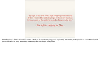 “If you go to the store with a huge shopping list and twenty
dollars, you need the authority to go to the money machine
for more cash, or the authority to make changes to the list.”
Ron Jeffries, Making the Date
What’s happening is that the client is trying to retain authority on the project while giving you the responsibility. But ultimately, for the project to be successful and for both
you and the client to be happy, responsibility and authority need to be brought into alignment.

 