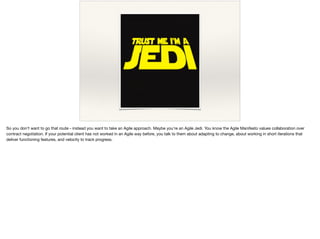So you don’t want to go that route - instead you want to take an Agile approach. Maybe you’re an Agile Jedi. You know the Agile Manifesto values collaboration over
contract negotiation. If your potential client has not worked in an Agile way before, you talk to them about adapting to change, about working in short iterations that
deliver functioning features, and velocity to track progress.
 