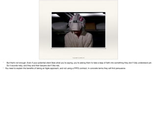 Copyright Lucasﬁlm Ltd
* But that’s not enough. Even if your potential client likes what you’re saying, you’re asking them to take a leap of faith into something they don’t fully understand yet.
So it sounds risky, and they and their lawyers don’t like risk.

* You need to explain the beneﬁts of taking an Agile approach, and not using a FPFS contract, in concrete terms they will ﬁnd persuasive.

 